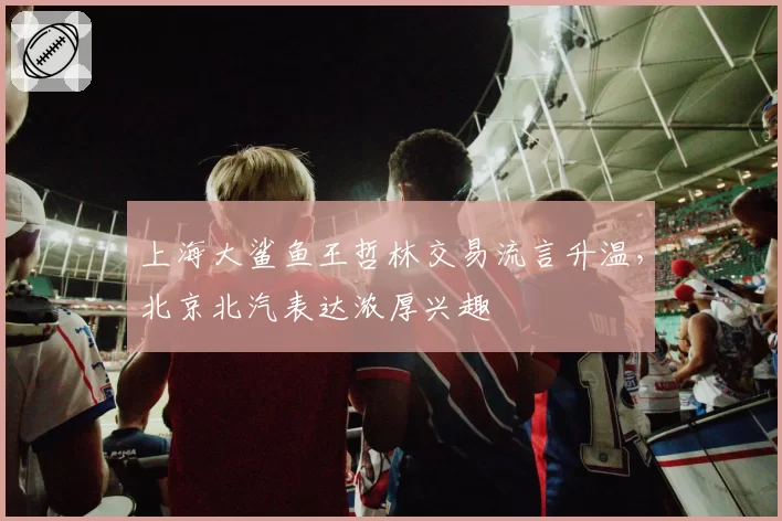 上海大鲨鱼王哲林交易流言升温，北京北汽表达浓厚兴趣