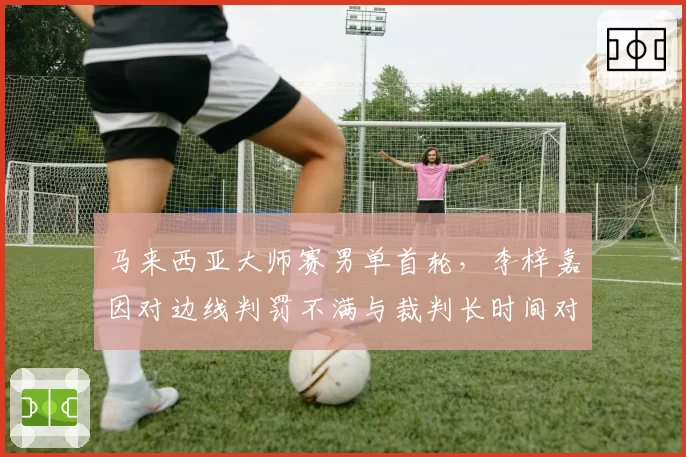 马来西亚大师赛男单首轮,李梓嘉因对边线判罚不满与裁判长时间对峙