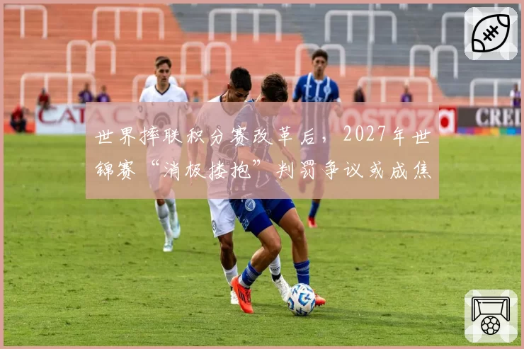 世界摔联积分赛改革后,2027年世锦赛“消极搂抱”判罚争议或成焦点