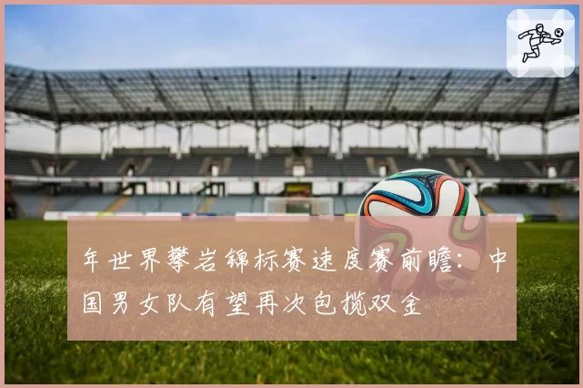 年世界攀岩锦标赛速度赛前瞻:中国男女队有望再次包揽双金