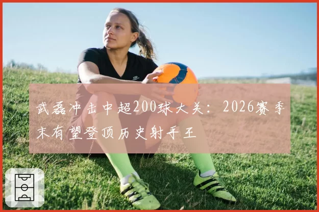 武磊冲击中超200球大关:2026赛季末有望登顶历史射手王