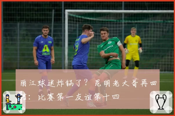 丽江球迷炸锅了？昆明老大哥再回信：比赛第一友谊第十四