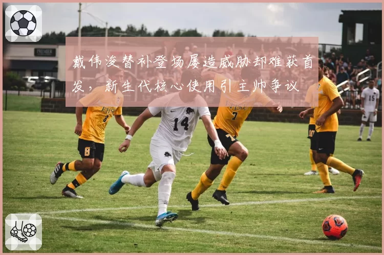 戴伟浚替补登场屡造威胁却难获首发，新生代核心使用引主帅争议