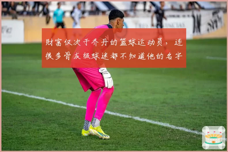 财富仅次于乔丹的篮球运动员，连很多骨灰级球迷都不知道他的名字