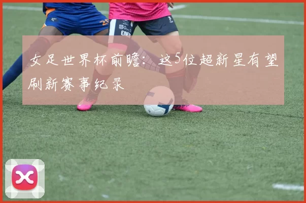 女足世界杯前瞻:这5位超新星有望刷新赛事纪录