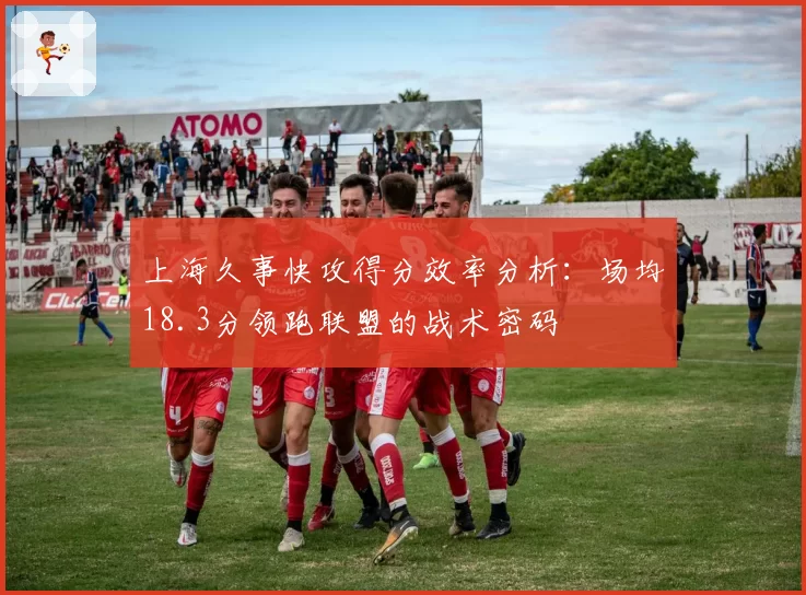 上海久事快攻得分效率分析：场均18.3分领跑联盟的战术密码