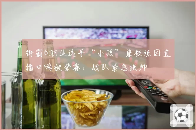 街霸6职业选手“小孩”兼教练因直播口嗨被禁赛,战队紧急换帅