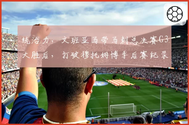 统治力,文班亚马带马刺总决赛G3大胜后,打破穆托姆博季后赛纪录