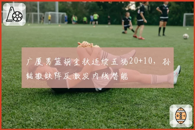广厦男篮胡金秋连续五场20+10,孙铭徽缺阵反激发内线潜能