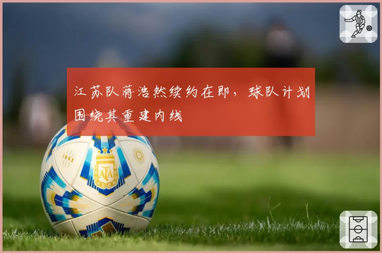 江苏队蒋浩然续约在即，球队计划围绕其重建内线