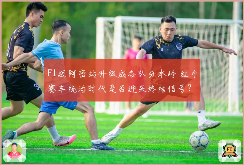 F1迈阿密站升级成各队分水岭 红牛赛车统治时代是否迎来终结信号?