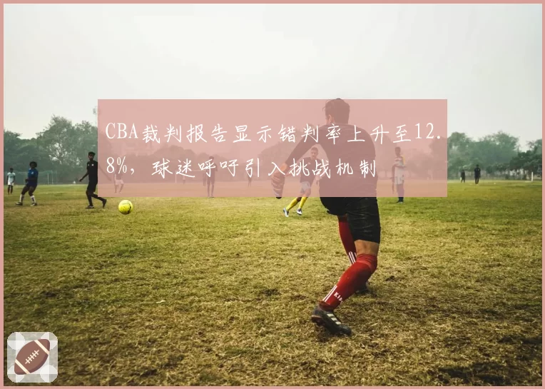 CBA裁判报告显示错判率上升至12.8%，球迷呼吁引入挑战机制
