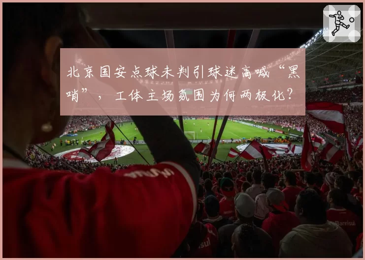 北京国安点球未判引球迷高喊“黑哨”,工体主场氛围为何两极化?