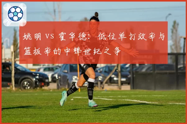 姚明 vs 霍华德:低位单打效率与篮板率的中锋世纪之争