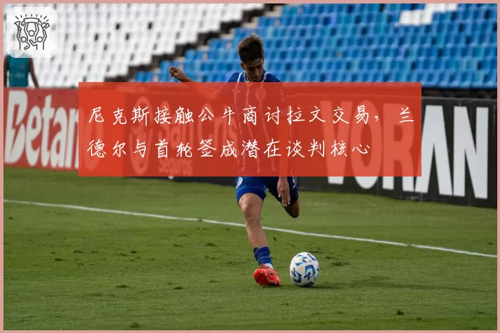 尼克斯接触公牛商讨拉文交易,兰德尔与首轮签成潜在谈判核心