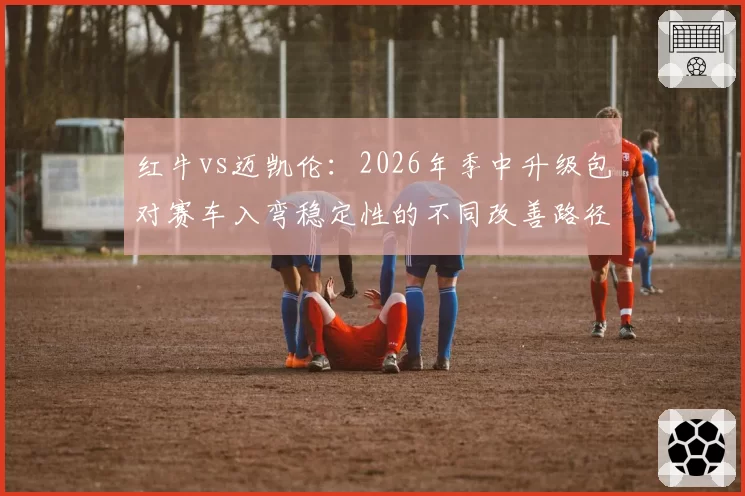 红牛vs迈凯伦：2026年季中升级包对赛车入弯稳定性的不同改善路径