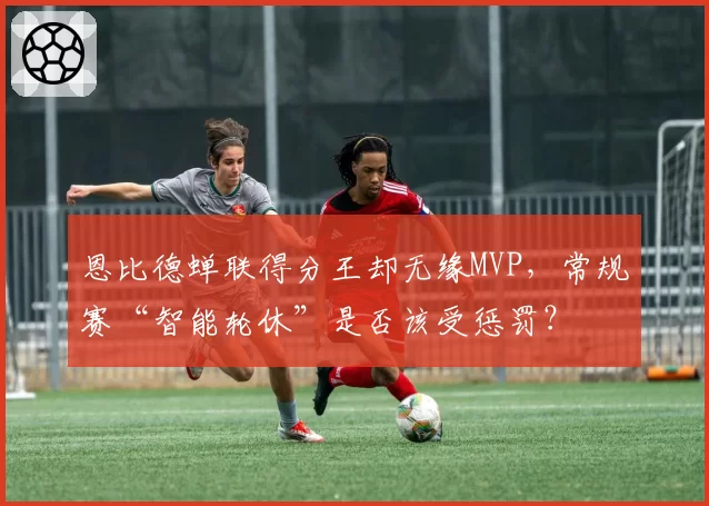 恩比德蝉联得分王却无缘MVP，常规赛“智能轮休”是否该受惩罚？