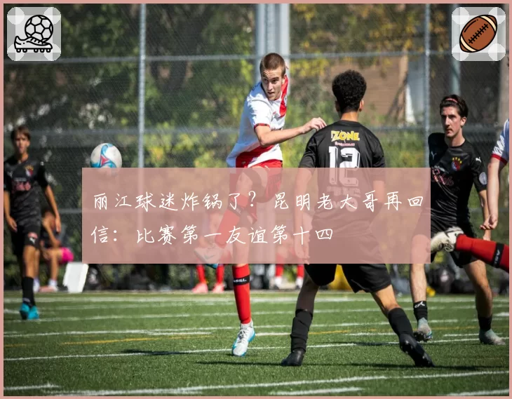 丽江球迷炸锅了？昆明老大哥再回信：比赛第一友谊第十四