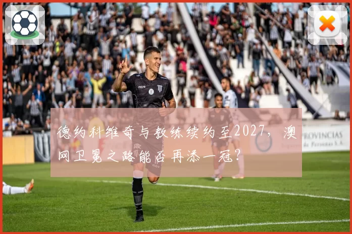 德约科维奇与教练续约至2027,澳网卫冕之路能否再添一冠?
