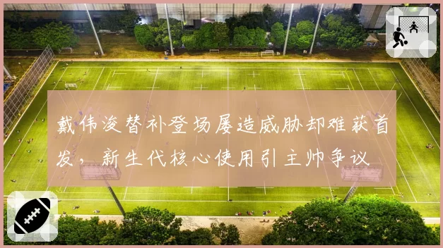 戴伟浚替补登场屡造威胁却难获首发，新生代核心使用引主帅争议