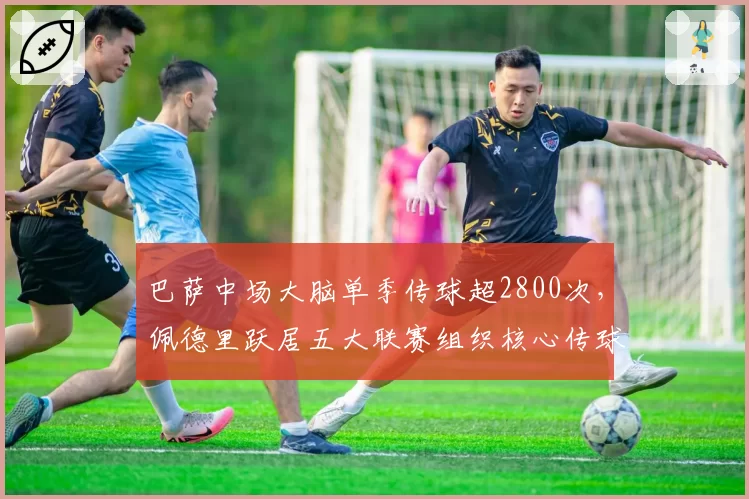 巴萨中场大脑单季传球超2800次,佩德里跃居五大联赛组织核心传球榜魁首