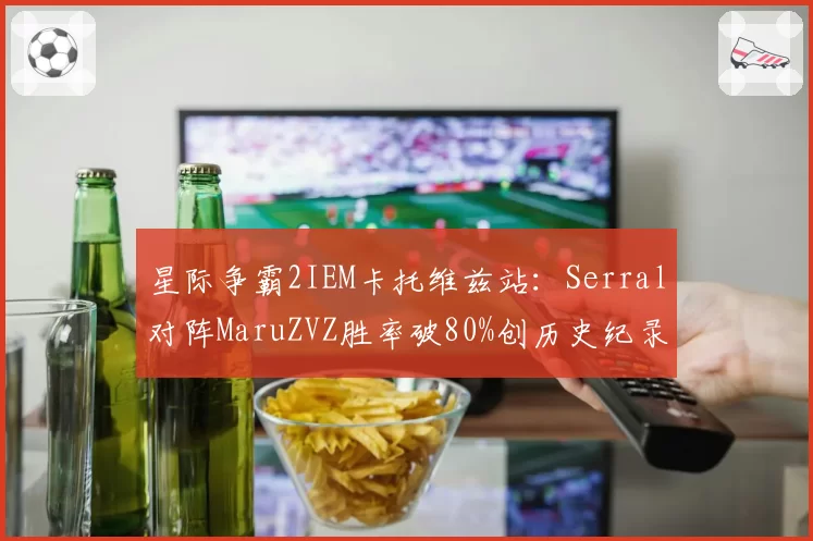 星际争霸2IEM卡托维兹站:Serral对阵MaruZVZ胜率破80%创历史纪录
