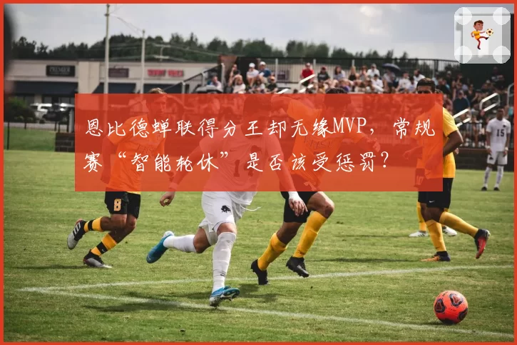 恩比德蝉联得分王却无缘MVP，常规赛“智能轮休”是否该受惩罚？