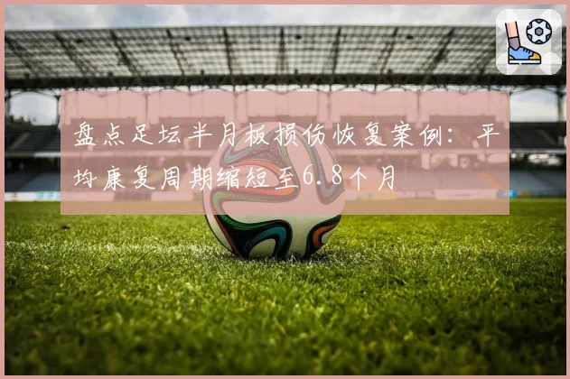 盘点足坛半月板损伤恢复案例：平均康复周期缩短至6.8个月