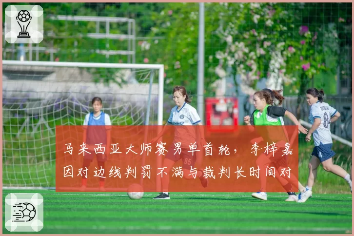 马来西亚大师赛男单首轮,李梓嘉因对边线判罚不满与裁判长时间对峙