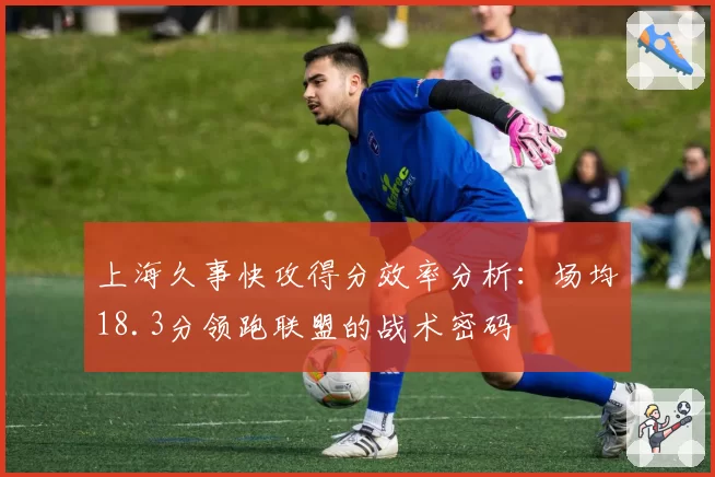 上海久事快攻得分效率分析：场均18.3分领跑联盟的战术密码