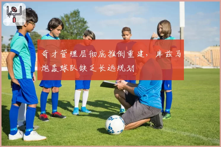奇才管理层彻底推倒重建,库兹马炮轰球队缺乏长远规划