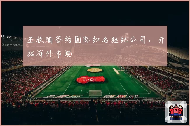 王欣瑜签约国际知名经纪公司，开拓海外市场