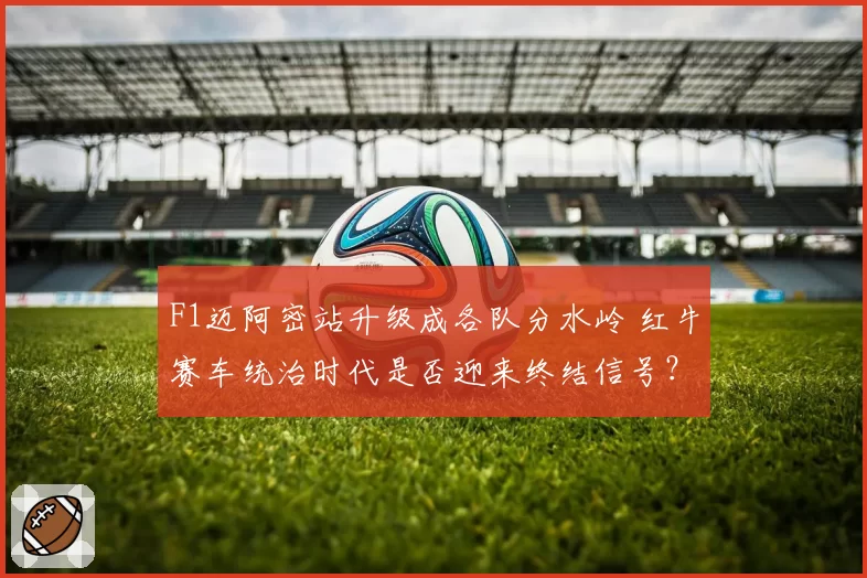 F1迈阿密站升级成各队分水岭 红牛赛车统治时代是否迎来终结信号?