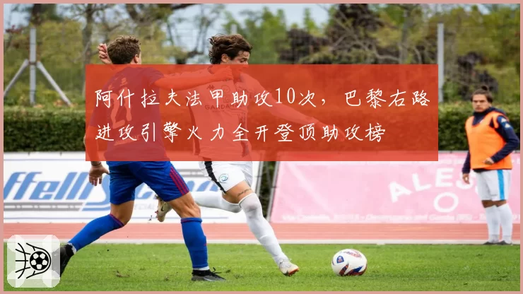 阿什拉夫法甲助攻10次,巴黎右路进攻引擎火力全开登顶助攻榜