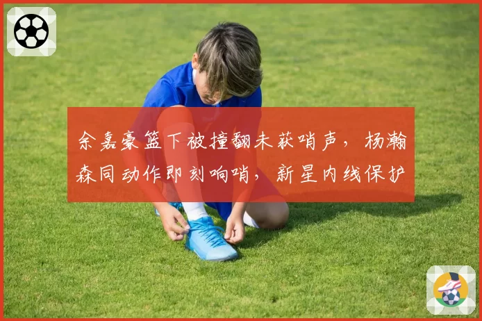 余嘉豪篮下被撞翻未获哨声,杨瀚森同动作即刻响哨,新星内线保护标准因队而异?