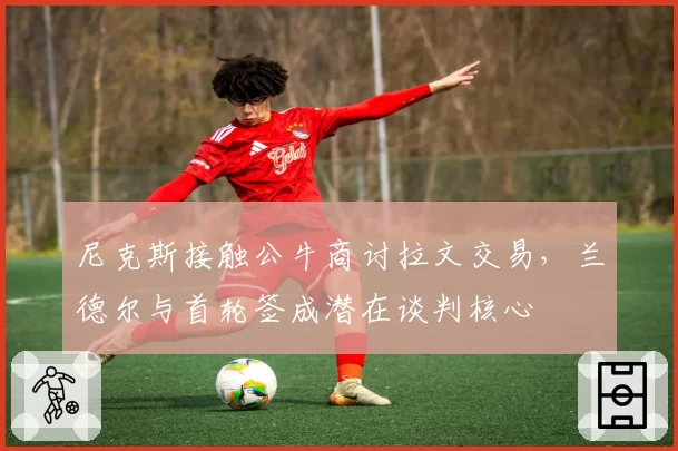 尼克斯接触公牛商讨拉文交易,兰德尔与首轮签成潜在谈判核心