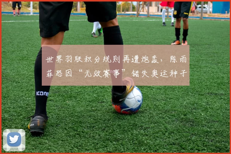 世界羽联积分规则再遭炮轰，陈雨菲恐因“无效赛事”错失奥运种子位