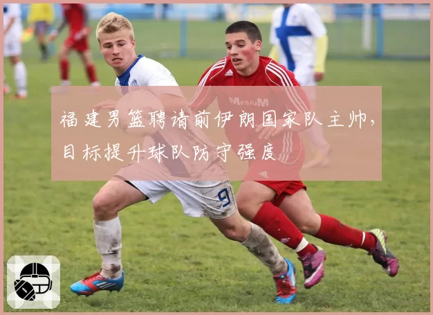 福建男篮聘请前伊朗国家队主帅,目标提升球队防守强度