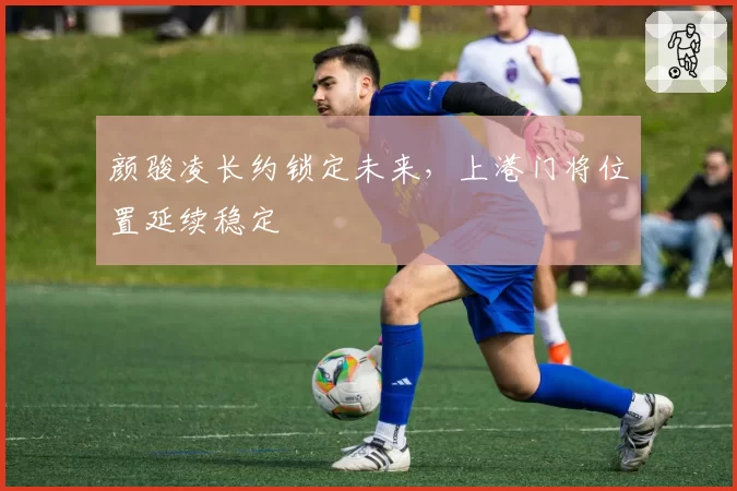 颜骏凌长约锁定未来,上港门将位置延续稳定