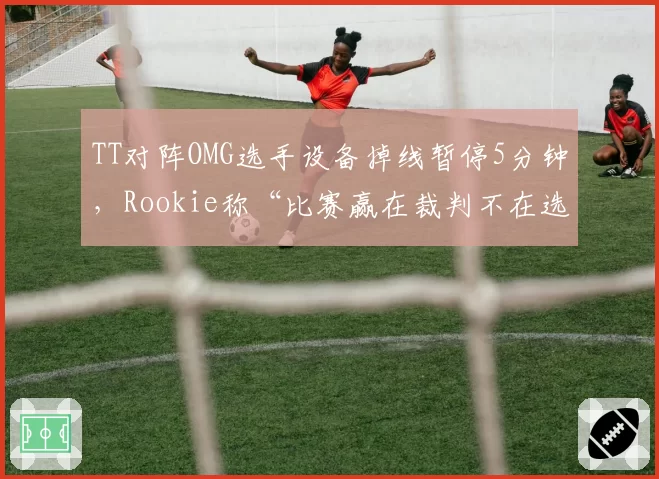 TT对阵OMG选手设备掉线暂停5分钟,Rookie称“比赛赢在裁判不在选手”