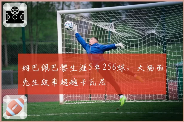 姆巴佩巴黎生涯5年256球,大场面先生效率超越卡瓦尼