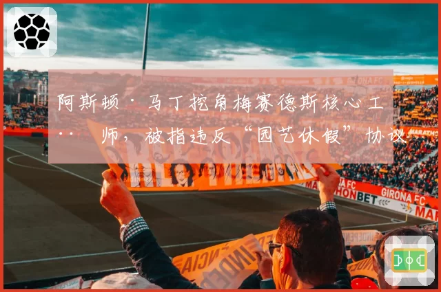 阿斯顿·马丁挖角梅赛德斯核心工程师，被指违反“园艺休假”协议