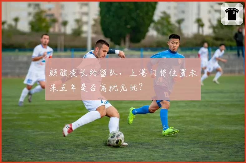颜骏凌长约留队，上港门将位置未来五年是否高枕无忧？