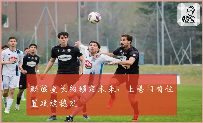 颜骏凌长约锁定未来,上港门将位置延续稳定
