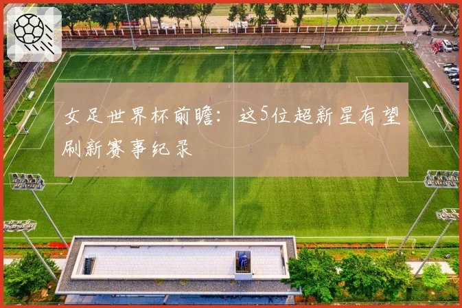女足世界杯前瞻:这5位超新星有望刷新赛事纪录