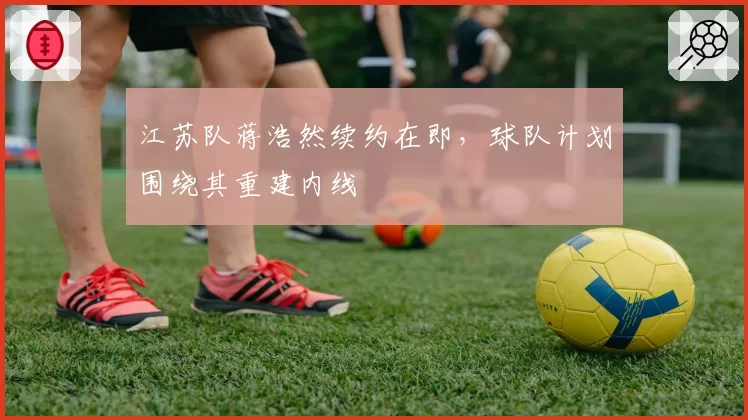 江苏队蒋浩然续约在即，球队计划围绕其重建内线