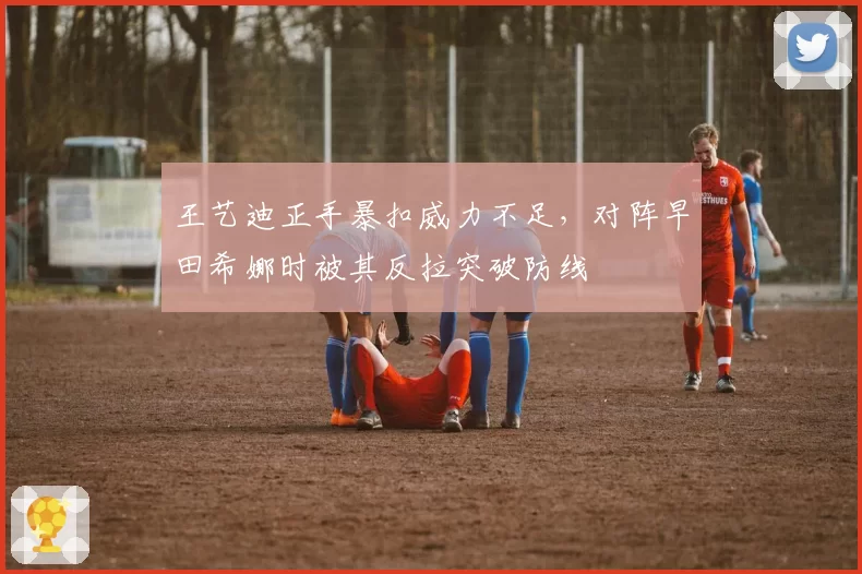 王艺迪正手暴扣威力不足，对阵早田希娜时被其反拉突破防线