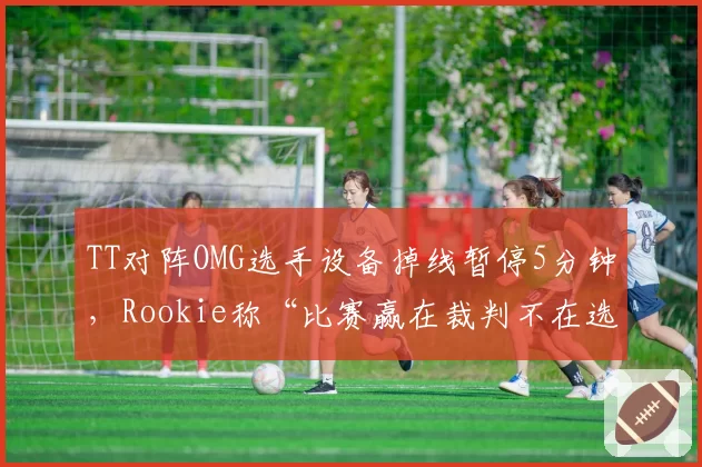 TT对阵OMG选手设备掉线暂停5分钟,Rookie称“比赛赢在裁判不在选手”