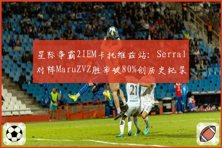 星际争霸2IEM卡托维兹站:Serral对阵MaruZVZ胜率破80%创历史纪录