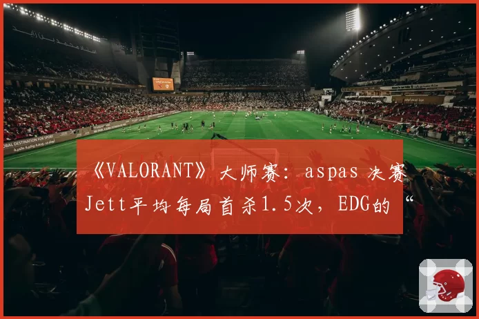 《VALORANT》大师赛：aspas 决赛Jett平均每局首杀1.5次，EDG的“明星战术”是否过于单一？